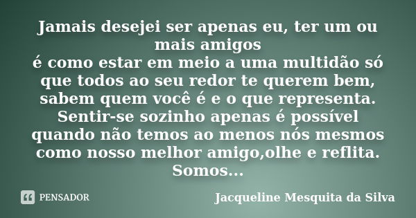 Jamais desejei ser apenas eu, ter um ou mais amigos é como estar em meio a uma multidão só que todos ao seu redor te querem bem, sabem quem você é e o que repre... Frase de Jacqueline Mesquita da Silva.