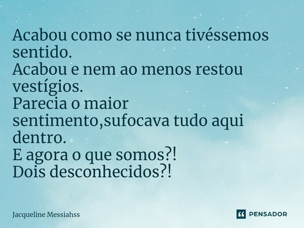 Acabou como se nunca tivéssemos sentido. Acabou e nem ao menos restou vestígios. Parecia o maior sentimento,sufocava tudo aqui dentro. E agora o que somos?! Doi... Frase de Jacqueline Messiahss.