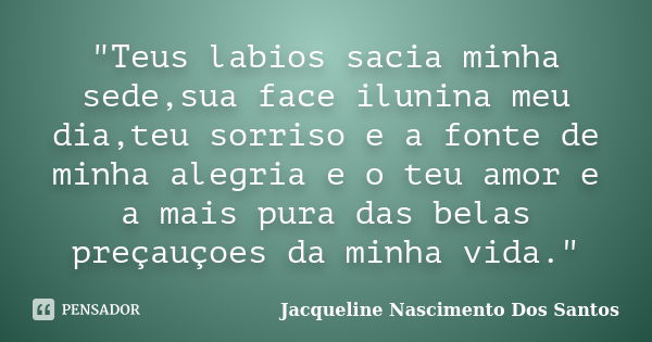 "Teus labios sacia minha sede,sua face ilunina meu dia,teu sorriso e a fonte de minha alegria e o teu amor e a mais pura das belas preçauçoes da minha vida... Frase de Jacqueline Nascimento Dos Santos.