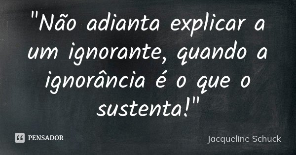 "Não adianta explicar a um ignorante, quando a ignorância é o que o sustenta!"... Frase de Jacqueline Schuck.