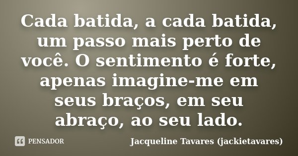 Cada batida, a cada batida, um passo mais perto de você. O sentimento é forte, apenas imagine-me em seus braços, em seu abraço, ao seu lado.... Frase de Jacqueline Tavares (jackietavares).