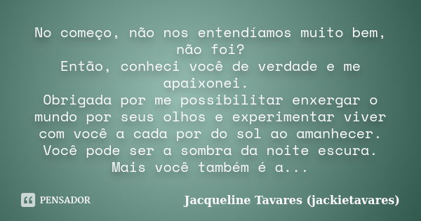 No começo, não nos entendíamos muito bem, não foi? Então, conheci você de verdade e me apaixonei. Obrigada por me possibilitar enxergar o mundo por seus olhos e... Frase de Jacqueline Tavares (jackietavares).