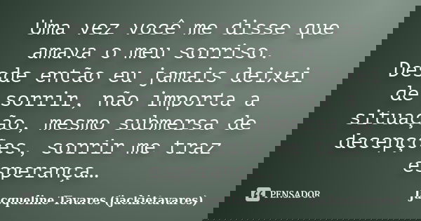 Uma vez você me disse que amava o meu sorriso. Desde então eu jamais deixei de sorrir, não importa a situação, mesmo submersa de decepções, sorrir me traz esper... Frase de Jacqueline Tavares (jackietavares).