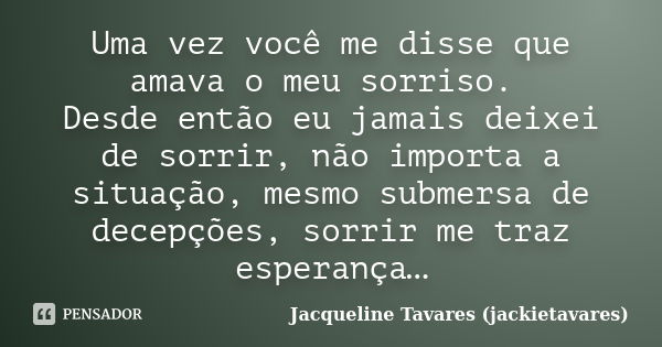 Uma vez você me disse que amava o meu sorriso. Desde então eu jamais deixei de sorrir, não importa a situação, mesmo submersa de decepções, sorrir me traz esper... Frase de Jacqueline Tavares (jackietavares).