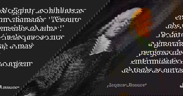 No Egipto, as bibliotecas eram chamadas ''Tesouro dos remédios da alma''. De fato é nelas que se cura a ignorância, a mais perigosa das enfermidades e a origem ... Frase de Jacques Bossuet.