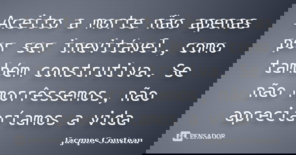 Aceito a morte não apenas por ser inevitável, como também construtiva. Se não morrêssemos, não apreciaríamos a vida... Frase de Jacques Cousteau.