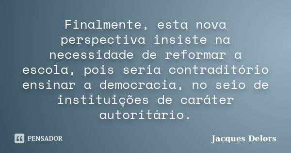 Finalmente, esta nova perspectiva insiste na necessidade de reformar a escola, pois seria contraditório ensinar a democracia, no seio de instituições de caráter... Frase de Jacques Delors.