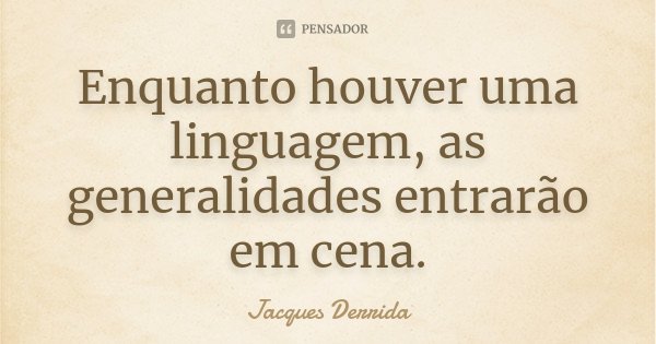 Enquanto houver uma linguagem, as generalidades entrarão em cena.... Frase de Jacques Derrida.