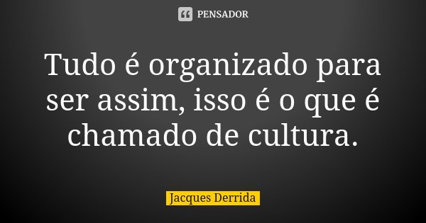 Tudo é organizado para ser assim, isso é o que é chamado de cultura.... Frase de Jacques Derrida.