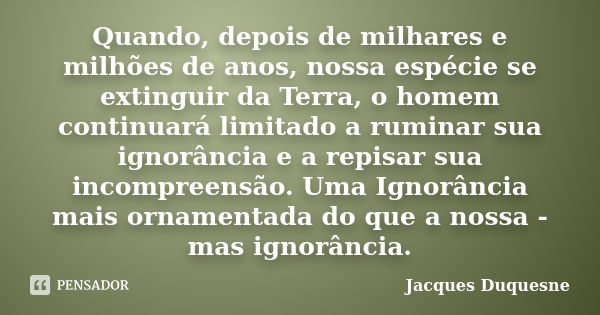 Quando, depois de milhares e milhões de anos, nossa espécie se extinguir da Terra, o homem continuará limitado a ruminar sua ignorância e a repisar sua incompre... Frase de Jacques Duquesne.