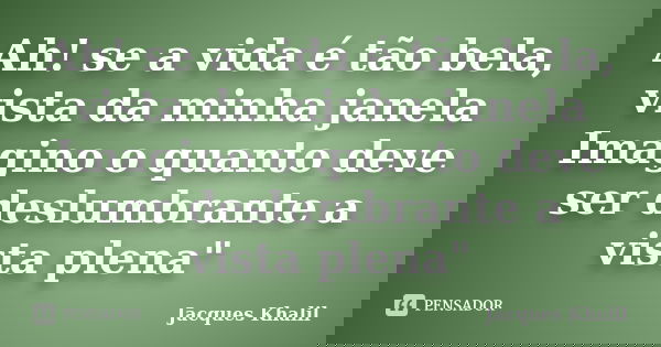 Ah! se a vida é tão bela, vista da minha janela Imagino o quanto deve ser deslumbrante a vista plena"... Frase de Jacques Khalil.