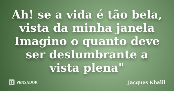 Ah! se a vida é tão bela, vista da minha janela Imagino o quanto deve ser deslumbrante a vista plena"... Frase de Jacques Khalil.