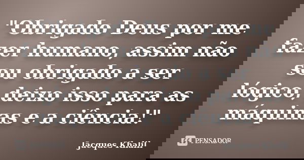 "Obrigado Deus por me fazer humano, assim não sou obrigado a ser lógico, deixo isso para as máquinas e a ciência!"... Frase de Jacques Khalil.