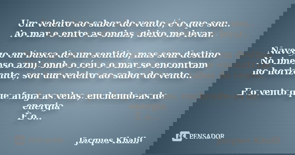 Um veleiro ao sabor do vento, é o que sou.. Ao mar e entre as ondas, deixo me levar.. Navego em busca de um sentido, mas sem destino No imenso azul, onde o céu ... Frase de Jacques Khalil.