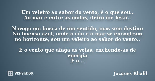 Um veleiro ao sabor do vento, é o que sou.. Ao mar e entre as ondas, deixo me levar.. Navego em busca de um sentido, mas sem destino No imenso azul, onde o céu ... Frase de Jacques Khalil.