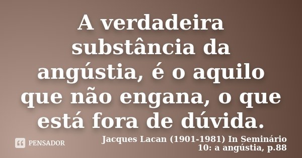 A verdadeira substância da angústia, é o aquilo que não engana, o que está fora de dúvida.... Frase de Jacques Lacan (1901-1981) In Seminário 10: a angústia, p.88.