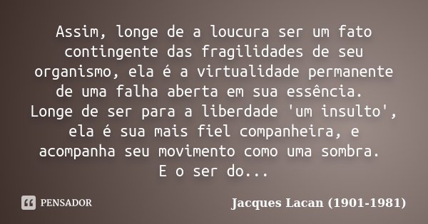 Assim, longe de a loucura ser um fato contingente das fragilidades de seu organismo, ela é a virtualidade permanente de uma falha aberta em sua essência. Longe ... Frase de Jacques Lacan (1901-1981).