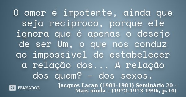 O amor é impotente, ainda que seja recíproco, porque ele ignora que é apenas o desejo de ser Um, o que nos conduz ao impossível de estabelecer a relação dos... ... Frase de Jacques Lacan (1901-1981) Seminário 20 - Mais ainda - (1972-1973 1996, p.14).
