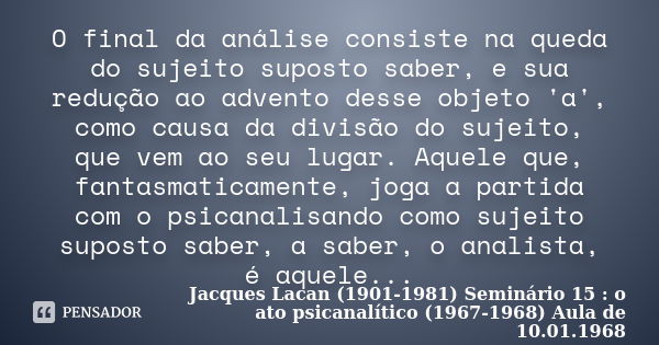 O final da análise consiste na queda do sujeito suposto saber, e sua redução ao advento desse objeto 'a', como causa da divisão do sujeito, que vem ao seu lugar... Frase de Jacques Lacan (1901-1981) Seminário 15 : o ato psicanalítico (1967-1968) Aula de 10.01.1968.