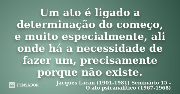 Um ato é ligado a determinação do começo, e muito especialmente, ali onde há a necessidade de fazer um, precisamente porque não existe.... Frase de Jacques Lacan (1901-1981) Seminário 15 - O ato psicanalítico (1967-1968).
