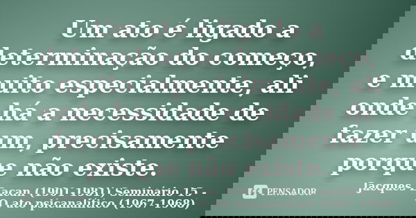 Um ato é ligado a determinação do começo, e muito especialmente, ali onde há a necessidade de fazer um, precisamente porque não existe.... Frase de Jacques Lacan (1901-1981) Seminário 15 - O ato psicanalítico (1967-1968).
