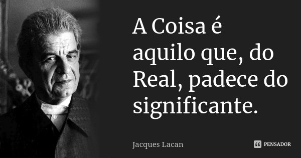 A Coisa é aquilo que, do Real, padece do significante.... Frase de Jacques Lacan.