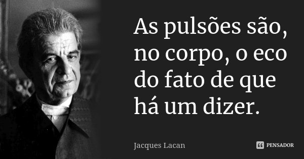 As pulsões são, no corpo, o eco do fato de que há um dizer.... Frase de Jacques Lacan.