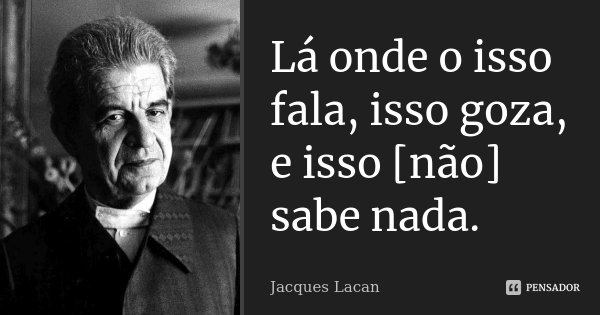 Lá onde o isso fala, isso goza, e isso [não] sabe nada.... Frase de Jacques Lacan.
