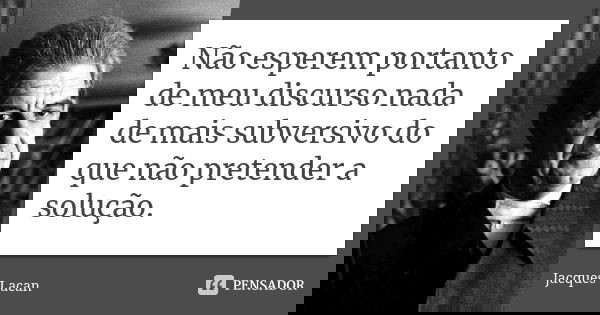 Não esperem portanto de meu discurso nada de mais subversivo do que não pretender a solução.... Frase de Jacques Lacan.
