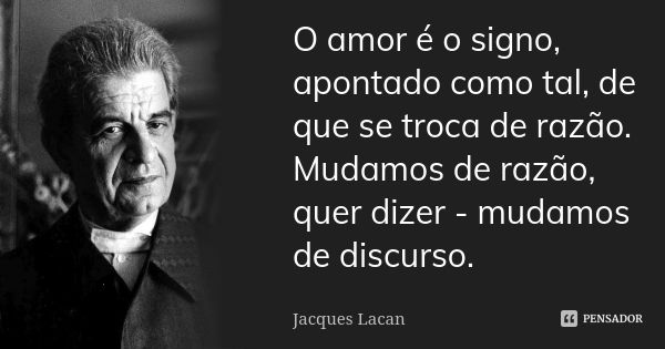O amor é o signo, apontado como tal, de que se troca de razão. Mudamos de razão, quer dizer - mudamos de discurso.... Frase de Jacques Lacan.