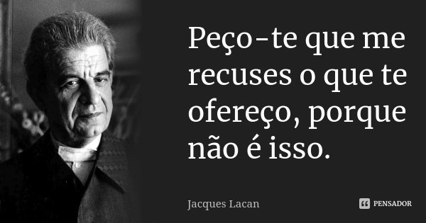 Peço-te que me recuses o que te ofereço, porque não é isso.... Frase de Jacques Lacan.