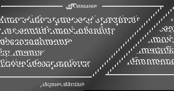 Amar é dar o que se é, o próprio ser, no sentido mais absoluto, mais descaradamente metafísico, menos fenomenalizável dessa palavra.... Frase de Jacques Maritain.