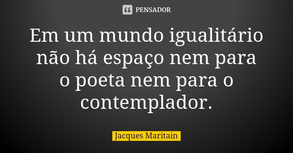 Em um mundo igualitário não há espaço nem para o poeta nem para o contemplador.... Frase de Jacques Maritain.