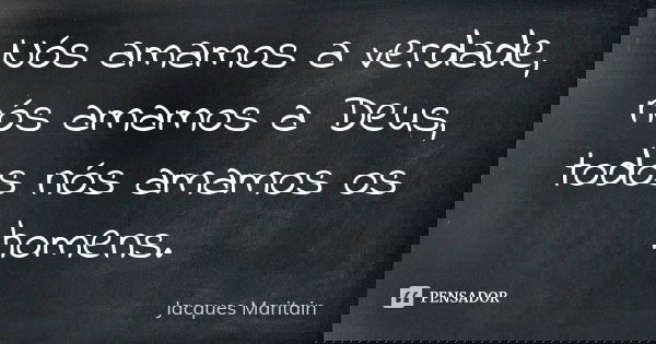 Nós amamos a verdade, nós amamos a Deus, todos nós amamos os homens.... Frase de Jacques Maritain.
