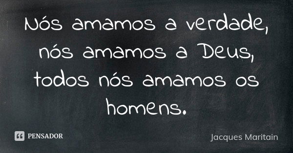 Nós amamos a verdade, nós amamos a Deus, todos nós amamos os homens.... Frase de Jacques Maritain.