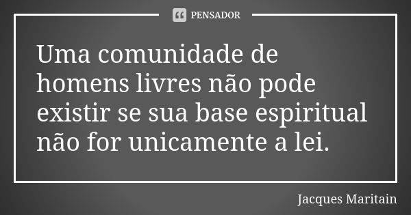 Uma comunidade de homens livres não pode existir se sua base espiritual não for unicamente a lei.... Frase de Jacques Maritain.