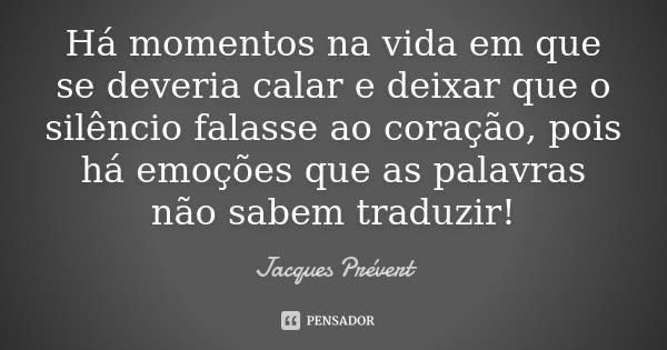 Há momentos na vida em que se deveria calar e deixar que o silêncio falasse ao coração, pois há emoções que as palavras não sabem traduzir!... Frase de Jacques Prévert.