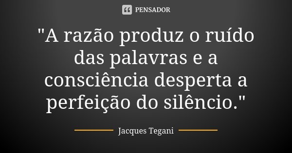 "A razão produz o ruído das palavras e a consciência desperta a perfeição do silêncio."... Frase de Jacques Tegani.