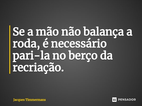 ⁠Se a mão não balança a roda, é necessário pari-la no berço da recriação.... Frase de Jacques Timmermans.