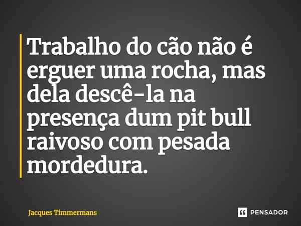 ⁠Trabalho do cão não é erguer uma rocha, mas dela descê-la na presença dum pit bull raivoso com pesada mordedura.... Frase de Jacques Timmermans.