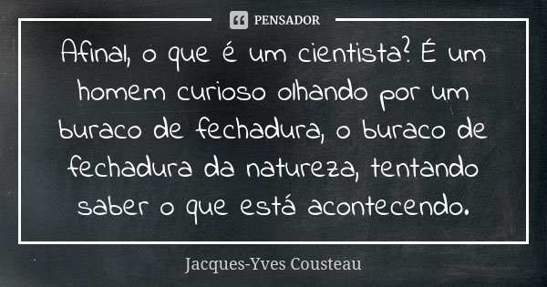 Afinal, o que é um cientista? É um homem curioso olhando por um buraco de fechadura, o buraco de fechadura da natureza, tentando saber o que está acontecendo.... Frase de Jacques-Yves Cousteau.