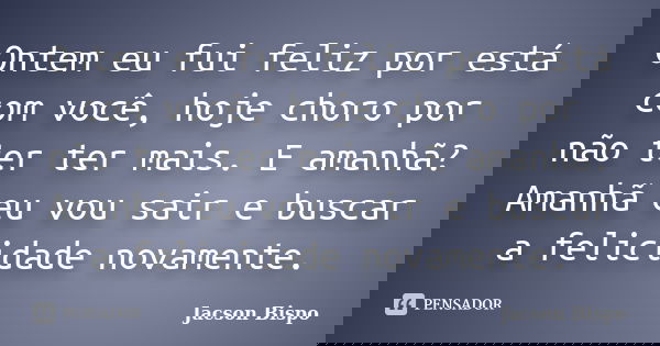 Ontem eu fui feliz por está com você, hoje choro por não ter ter mais. E amanhã? Amanhã eu vou sair e buscar a felicidade novamente.... Frase de Jacson Bispo.