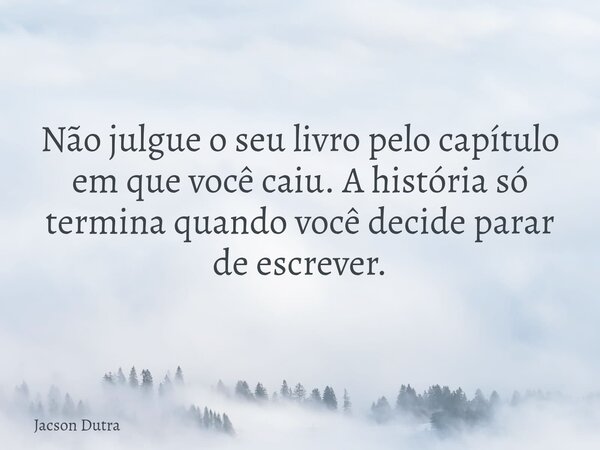 Não julgue o seu livro pelo capítulo em que você caiu. A história só termina quando você decide parar de escrever.... Frase de Jacson Dutra.