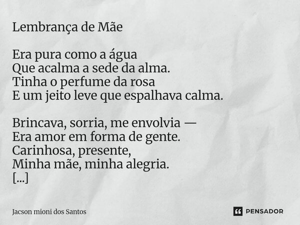 Lembrança de Mãe Era pura como a água Que acalma a sede da alma. Tinha o perfume da rosa E um jeito leve que espalhava calma. Brincava, sorria, me envolvia — Er... Frase de Jacson mioni dos Santos.