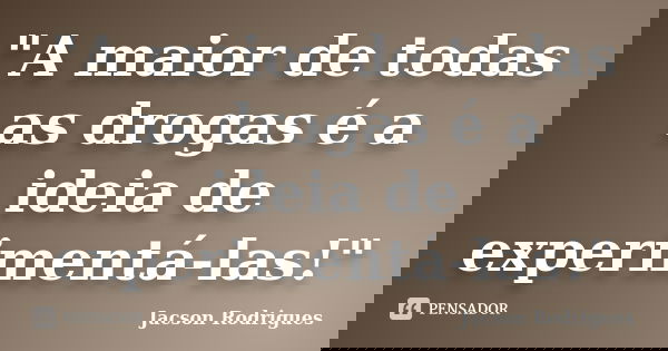 "A maior de todas as drogas é a ideia de experimentá-las!"... Frase de Jacson Rodrigues.