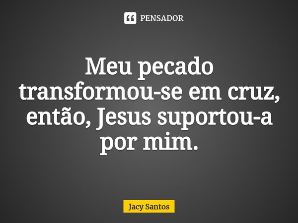 ⁠Meu pecado transformou-se em cruz, então, Jesus suportou-a por mim.... Frase de Jacy Santos.