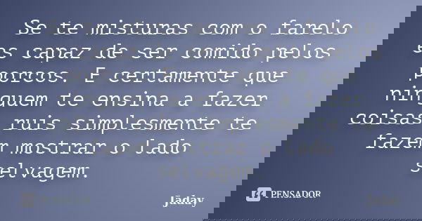 Se te misturas com o farelo es capaz de ser comido pelos porcos. E certamente que ninguem te ensina a fazer coisas ruis simplesmente te fazem mostrar o lado sel... Frase de Jaday.