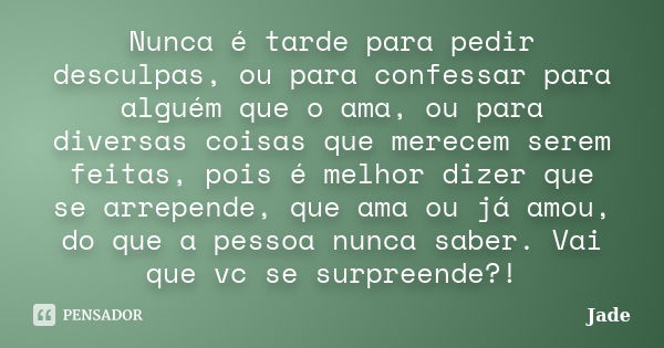 Nunca é tarde para pedir desculpas, ou para confessar para alguém que o ama, ou para diversas coisas que merecem serem feitas, pois é melhor dizer que se arrepe... Frase de Jade.