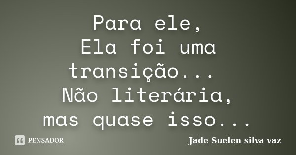 Para ele, Ela foi uma transição... Não literária, mas quase isso...... Frase de Jade Suelen Silva Vaz.