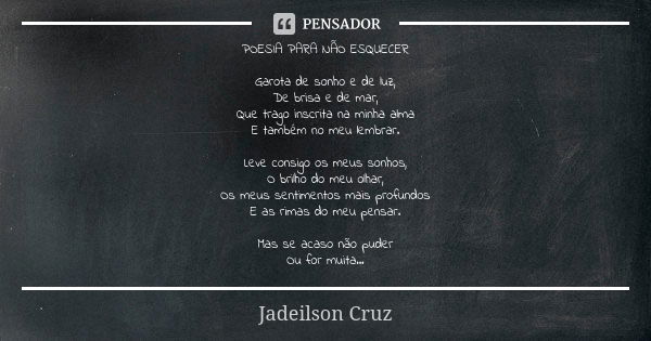 POESIA PARA NÃO ESQUECER Garota de sonho e de luz, De brisa e de mar, Que trago inscrita na minha alma E também no meu lembrar. Leve consigo os meus sonhos, O b... Frase de Jadeilson Cruz.